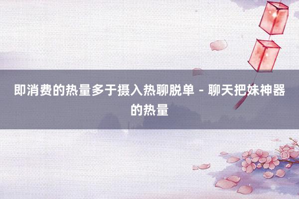 即消费的热量多于摄入热聊脱单 - 聊天把妹神器的热量